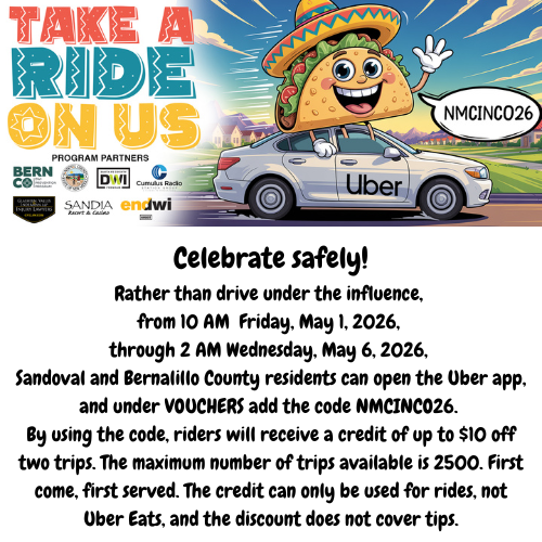 Celebrate safely! Rather than drive under the influence, from 10 AM Friday, May 1, 2026, through 2 AM Wednesday, May 6, 2026, Sandoval and Bernalillo County residents can open the Uber app and use the code NMCINCO26 to receive a credit of up to $10 off of two trips.   The maximum number of trips available is 2500, first come first served. The credit can only be used for rides, not Uber Eats, and the code does not cover tips. 