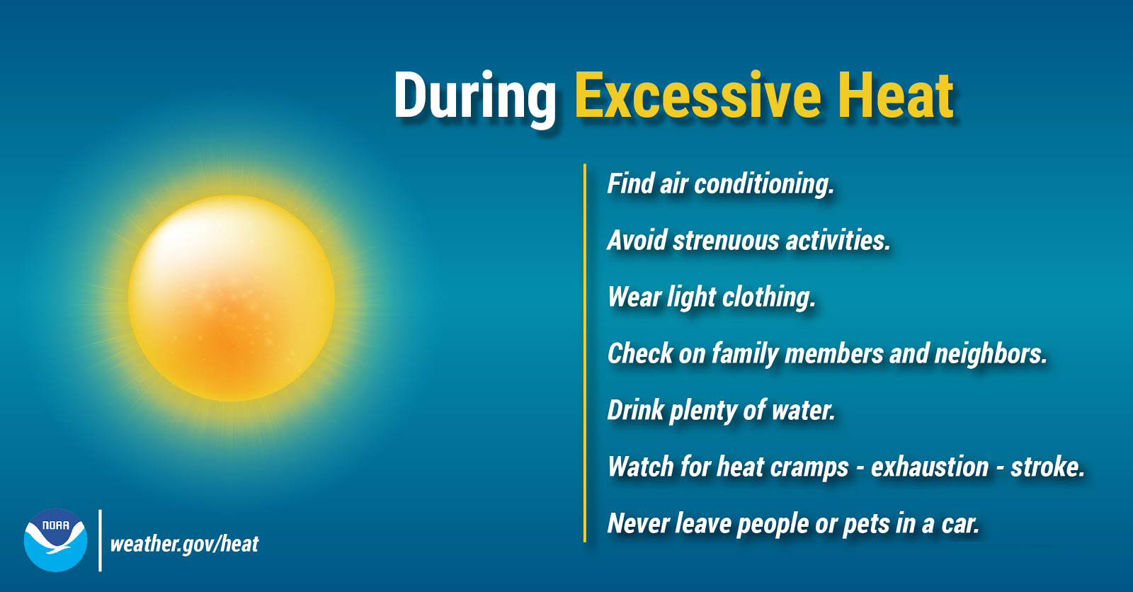 _images_wrn_Infographics_during-excessive-heat During Excessive Heat: Find air conditioning. Avoid strenuous activities. Wear light clothing. Check on family members and neighbors. Drink plenty of water. Watch for heat cramps, exhaustion, and stroke. Never leave people or pets in a closed car.