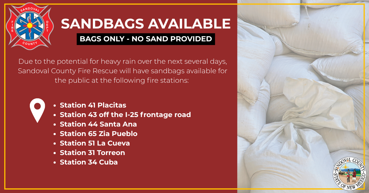 Sandbags Due to the potential for heavy rain over the next several days, Sandoval County Fire Rescue will have sandbags available for the public at the following fire stations:
• Station 41 Placitas
• Station 43 off the I-25 frontage road
• Station 44 Santa Ana
• Station 65 Zia Pueblo
• Station 51 La Cueva
• Station 31 Torreon
• Station 34 Cuba
Sand will not be available.